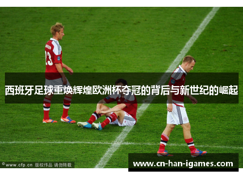 西班牙足球重焕辉煌欧洲杯夺冠的背后与新世纪的崛起 西班牙足球重焕辉煌欧洲杯夺冠的背后与新世纪的崛起