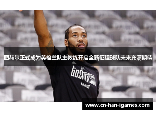 图赫尔正式成为英格兰队主教练开启全新征程球队未来充满期待 图赫尔正式成为英格兰队主教练开启全新征程球队未来充满期待