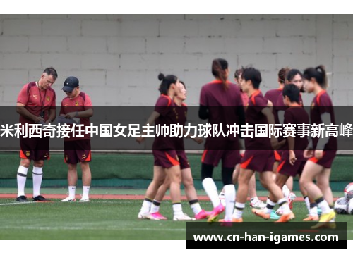 米利西奇接任中国女足主帅助力球队冲击国际赛事新高峰