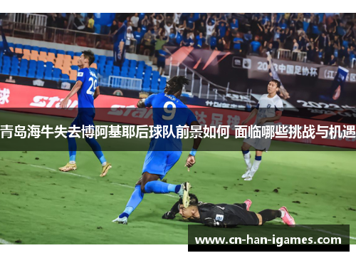 青岛海牛失去博阿基耶后球队前景如何 面临哪些挑战与机遇 青岛海牛失去博阿基耶后球队前景如何 面临哪些挑战与机遇