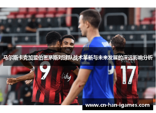马尔斯卡克加盟伯恩茅斯对球队战术革新与未来发展的深远影响分析 马尔斯卡克加盟伯恩茅斯对球队战术革新与未来发展的深远影响分析