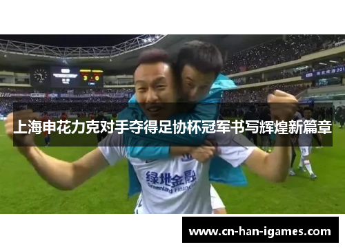 上海申花力克对手夺得足协杯冠军书写辉煌新篇章 上海申花力克对手夺得足协杯冠军书写辉煌新篇章